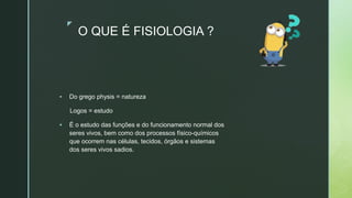 z
O QUE É FISIOLOGIA ?
 Do grego physis = natureza
Logos = estudo
 É o estudo das funções e do funcionamento normal dos
seres vivos, bem como dos processos físico-químicos
que ocorrem nas células, tecidos, órgãos e sistemas
dos seres vivos sadios.
 