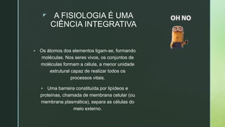 z A FISIOLOGIA É UMA
CIÊNCIA INTEGRATIVA
 Os átomos dos elementos ligam-se, formando
moléculas. Nos seres vivos, os conjuntos de
moléculas formam a célula, a menor unidade
estrutural capaz de realizar todos os
processos vitais.
 Uma barreira constituída por lipídeos e
proteínas, chamada de membrana celular (ou
membrana plasmática), separa as células do
meio externo.
 