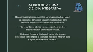 z A FISIOLOGIA É UMA
CIÊNCIA INTEGRATIVA
 Organismos simples são formados por uma única célula, porém
os organismos complexos possuem muitas células com
diferentes especializações estruturais e funcionais.
 Os conjuntos de células que desempenham funções
relacionadas são chamados de tecidos.
 Os tecidos formam unidades estruturais e funcionais,
conhecidas como órgãos, e os grupos de órgãos integram suas
funções para formar os sistemas.
 