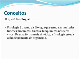 Conceitos
O que é Fisiologia?
 Fisiologia é o ramo da Biologia que estuda as múltiplas
funções mecânicas, físicas e bioquímicas nos seres
vivos. De uma forma mais sintética, a fisiologia estuda
o funcionamento do organismo.
 