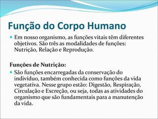 Função do Corpo Humano
 Em nosso organismo, as funções vitais têm diferentes
objetivos. São três as modalidades de funções:
Nutrição, Relação e Reprodução.
Funções de Nutrição:
 São funções encarregadas da conservação do
indivíduo, também conhecida como funções da vida
vegetativa. Nesse grupo estão: Digestão, Respiração,
Circulação e Excreção, ou seja, todas as atividades do
organismo que são fundamentais para a manutenção
da vida.
 