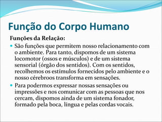 Função do Corpo Humano
Funções da Relação:
 São funções que permitem nosso relacionamento com
o ambiente. Para tanto, dispomos de um sistema
locomotor (ossos e músculos) e de um sistema
sensorial (órgão dos sentidos). Com os sentidos,
recolhemos os estímulos fornecidos pelo ambiente e o
nosso cérebroos transforma em sensações.
 Para podermos expressar nossas sensações ou
impressões e nos comunicar com as pessoas que nos
cercam, dispomos ainda de um sistema fonador,
formado pela boca, língua e pelas cordas vocais.
 