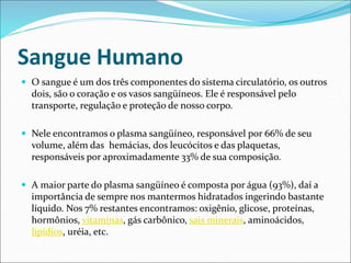 Sangue Humano
 O sangue é um dos três componentes do sistema circulatório, os outros
dois, são o coração e os vasos sangüíneos. Ele é responsável pelo
transporte, regulação e proteção de nosso corpo.
 Nele encontramos o plasma sangüíneo, responsável por 66% de seu
volume, além das hemácias, dos leucócitos e das plaquetas,
responsáveis por aproximadamente 33% de sua composição.
 A maior parte do plasma sangüíneo é composta por água (93%), daí a
importância de sempre nos mantermos hidratados ingerindo bastante
líquido. Nos 7% restantes encontramos: oxigênio, glicose, proteínas,
hormônios, vitaminas, gás carbônico, sais minerais, aminoácidos,
lipídios, uréia, etc.
 