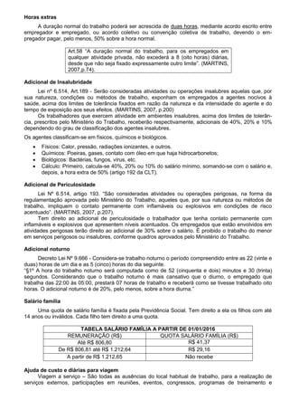 Horas extras
A duração normal do trabalho poderá ser acrescida de duas horas, mediante acordo escrito entre
empregador e empregado, ou acordo coletivo ou convenção coletiva de trabalho, devendo o em-
pregador pagar, pelo menos, 50% sobre a hora normal.
Art.58 “A duração normal do trabalho, para os empregados em
qualquer atividade privada, não excederá a 8 (oito horas) diárias,
desde que não seja fixado expressamente outro limite”. (MARTINS,
2007,p.74).
Adicional de Insalubridade
Lei nº 6.514, Art.189 - Serão consideradas atividades ou operações insalubres aquelas que, por
sua natureza, condições ou métodos de trabalho, exponham os empregados a agentes nocivos à
saúde, acima dos limites de tolerância fixados em razão da natureza e da intensidade do agente e do
tempo de exposição aos seus efeitos. (MARTINS, 2007, p.200)
Os trabalhadores que exercem atividade em ambientes insalubres, acima dos limites de tolerân-
cia, prescritos pelo Ministério do Trabalho, receberão respectivamente, adicionais de 40%, 20% e 10%
dependendo do grau de classificação dos agentes insalubres.
Os agentes classificam-se em físicos, químicos e biológicos.
 Físicos: Calor, pressão, radiações ionizantes, e outros.
 Químicos: Poeiras, gases, contato com óleo em que haja hidrocarbonetos;
 Biológicos: Bactérias, fungos, vírus, etc.
 Cálculo: Primeiro, calcula-se 40%, 20% ou 10% do salário mínimo, somando-se com o salário e,
depois, a hora extra de 50% (artigo 192 da CLT).
Adicional de Periculosidade
Lei Nº 6.514, artigo 193. “São consideradas atividades ou operações perigosas, na forma da
regulamentação aprovada pelo Ministério do Trabalho, aqueles que, por sua natureza ou métodos de
trabalho, impliquem o contato permanente com inflamáveis ou explosivos em condições de risco
acentuado”. (MARTINS, 2007, p.207).
Tem direito ao adicional de periculosidade o trabalhador que tenha contato permanente com
inflamáveis e explosivos que apresentem níveis acentuados. Os empregados que estão envolvidos em
atividades perigosas terão direito ao adicional de 30% sobre o salário. É proibido o trabalho do menor
em serviços perigosos ou insalubres, conforme quadros aprovados pelo Ministério do Trabalho.
Adicional noturno
Decreto Lei Nº 9.666 - Considera-se trabalho noturno o período compreendido entre as 22 (vinte e
duas) horas de um dia e as 5 (cinco) horas do dia seguinte.
“§1º A hora do trabalho noturno será computada como de 52 (cinquenta e dois) minutos e 30 (trinta)
segundos. Considerando que o trabalho noturno é mais cansativo que o diurno, o empregado que
trabalha das 22:00 às 05:00, prestará 07 horas de trabalho e receberá como se tivesse trabalhado oito
horas. O adicional noturno é de 20%, pelo menos, sobre a hora diurna.”
Salário família
Uma quota de salário família é fixada pela Previdência Social. Tem direito a ela os filhos com até
14 anos ou inválidos. Cada filho tem direito a uma quota.
TABELA SALÁRIO FAMÍLIA A PARTIR DE 01/01/2016
REMUNERAÇÃO (R$) QUOTA SALÁRIO FAMÍLIA (R$)
Até R$ 806,80 R$ 41,37
De R$ 806,81 até R$ 1.212,64 R$ 29,16
A partir de R$ 1.212,65 Não recebe
Ajuda de custo e diárias para viagem
Viagem a serviço – São todas as ausências do local habitual de trabalho, para a realização de
serviços externos, participações em reuniões, eventos, congressos, programas de treinamento e
 