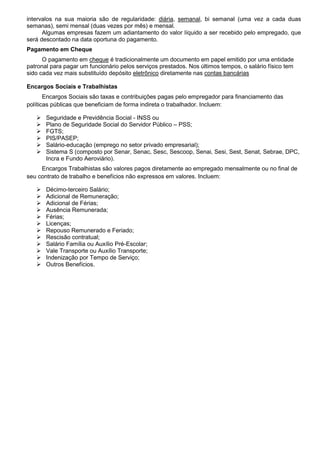 intervalos na sua maioria são de regularidade: diária, semanal, bi semanal (uma vez a cada duas
semanas), semi mensal (duas vezes por mês) e mensal.
Algumas empresas fazem um adiantamento do valor líquido a ser recebido pelo empregado, que
será descontado na data oportuna do pagamento.
Pagamento em Cheque
O pagamento em cheque é tradicionalmente um documento em papel emitido por uma entidade
patronal para pagar um funcionário pelos serviços prestados. Nos últimos tempos, o salário físico tem
sido cada vez mais substituído depósito eletrônico diretamente nas contas bancárias
Encargos Sociais e Trabalhistas
Encargos Sociais são taxas e contribuições pagas pelo empregador para financiamento das
políticas públicas que beneficiam de forma indireta o trabalhador. Incluem:
 Seguridade e Previdência Social - INSS ou
 Plano de Seguridade Social do Servidor Público – PSS;
 FGTS;
 PIS/PASEP;
 Salário-educação (emprego no setor privado empresarial);
 Sistema S (composto por Senar, Senac, Sesc, Sescoop, Senai, Sesi, Sest, Senat, Sebrae, DPC,
Incra e Fundo Aeroviário).
Encargos Trabalhistas são valores pagos diretamente ao empregado mensalmente ou no final de
seu contrato de trabalho e benefícios não expressos em valores. Incluem:
 Décimo-terceiro Salário;
 Adicional de Remuneração;
 Adicional de Férias;
 Ausência Remunerada;
 Férias;
 Licenças;
 Repouso Remunerado e Feriado;
 Rescisão contratual;
 Salário Família ou Auxílio Pré-Escolar;
 Vale Transporte ou Auxílio Transporte;
 Indenização por Tempo de Serviço;
 Outros Benefícios.
 