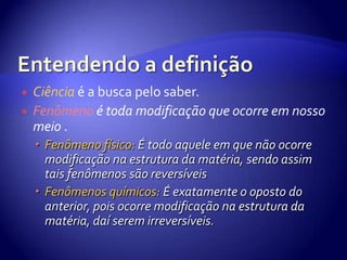 Entendendo a definição Ciência é a busca pelo saber.Fenômeno é toda modificação que ocorre em nosso meio .Fenômeno físico: É todo aquele em que não ocorre modificação na estrutura da matéria, sendo assim tais fenômenos são reversíveisFenômenos químicos:É exatamente o oposto do anterior, pois ocorre modificação na estrutura da matéria, daí serem irreversíveis.