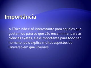 Importância A Física não é só interessante para aqueles que gostam ou para os que vão encaminhar para as ciências exatas, ela é importante para todo ser humano, pois explica muitos aspectos do Universo em que vivemos.