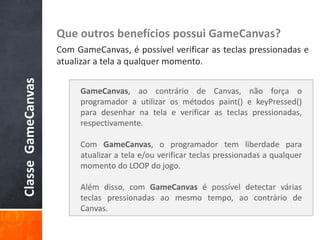 Que outros benefícios possui GameCanvas?
                    Com GameCanvas, é possível verificar as teclas pressionadas e
                    atualizar a tela a qualquer momento.
Classe GameCanvas



                         GameCanvas, ao contrário de Canvas, não força o
                         programador a utilizar os métodos paint() e keyPressed()
                         para desenhar na tela e verificar as teclas pressionadas,
                         respectivamente.

                         Com GameCanvas, o programador tem liberdade para
                         atualizar a tela e/ou verificar teclas pressionadas a qualquer
                         momento do LOOP do jogo.

                         Além disso, com GameCanvas é possível detectar várias
                         teclas pressionadas ao mesmo tempo, ao contrário de
                         Canvas.
 