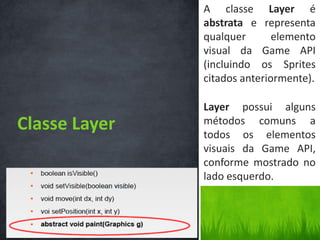 A classe Layer é
               abstrata e representa
               qualquer       elemento
               visual da Game API
               (incluindo os Sprites
               citados anteriormente).

               Layer possui alguns
Classe Layer   métodos comuns a
               todos os elementos
               visuais da Game API,
               conforme mostrado no
               lado esquerdo.
 