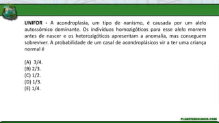 UNIFOR - A acondroplasia, um tipo de nanismo, é causada por um alelo
autossômico dominante. Os indivíduos homozigóticos para esse alelo morrem
antes de nascer e os heterozigóticos apresentam a anomalia, mas conseguem
sobreviver. A probabilidade de um casal de acondroplásicos vir a ter uma criança
normal é
(A) 3/4.
(B) 2/3.
(C) 1/2.
(D) 1/3.
(E) 1/4.
 