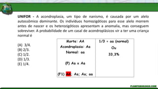 UNIFOR - A acondroplasia, um tipo de nanismo, é causada por um alelo
autossômico dominante. Os indivíduos homozigóticos para esse alelo morrem
antes de nascer e os heterozigóticos apresentam a anomalia, mas conseguem
sobreviver. A probabilidade de um casal de acondroplásicos vir a ter uma criança
normal é
(A) 3/4.
(B) 2/3.
(C) 1/2.
(D) 1/3.
(E) 1/4.
 