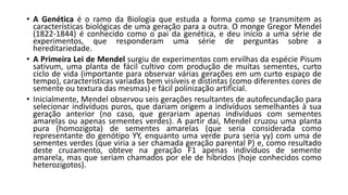 • A Genética é o ramo da Biologia que estuda a forma como se transmitem as
características biológicas de uma geração para a outra. O monge Gregor Mendel
(1822-1844) é conhecido como o pai da genética, e deu início a uma série de
experimentos, que responderam uma série de perguntas sobre a
hereditariedade.
• A Primeira Lei de Mendel surgiu de experimentos com ervilhas da espécie Pisum
sativum, uma planta de fácil cultivo com produção de muitas sementes, curto
ciclo de vida (importante para observar várias gerações em um curto espaço de
tempo), características variadas bem visíveis e distintas (como diferentes cores de
semente ou textura das mesmas) e fácil polinização artificial.
• Inicialmente, Mendel observou seis gerações resultantes de autofecundação para
selecionar indivíduos puros, que dariam origem a indivíduos semelhantes à sua
geração anterior (no caso, que gerariam apenas indivíduos com sementes
amarelas ou apenas sementes verdes). A partir daí, Mendel cruzou uma planta
pura (homozigota) de sementes amarelas (que seria considerada como
representante do genótipo YY, enquanto uma verde pura seria yy) com uma de
sementes verdes (que viria a ser chamada geração parental P) e, como resultado
deste cruzamento, obteve na geração F1 apenas indivíduos de semente
amarela, mas que seriam chamados por ele de híbridos (hoje conhecidos como
heterozigotos).
 