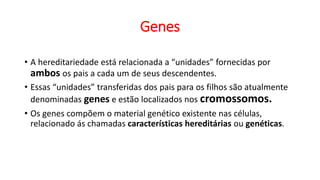 Genes
• A hereditariedade está relacionada a “unidades” fornecidas por
ambos os pais a cada um de seus descendentes.
• Essas “unidades” transferidas dos pais para os filhos são atualmente
denominadas genes e estão localizados nos cromossomos.
• Os genes compõem o material genético existente nas células,
relacionado ás chamadas características hereditárias ou genéticas.
 