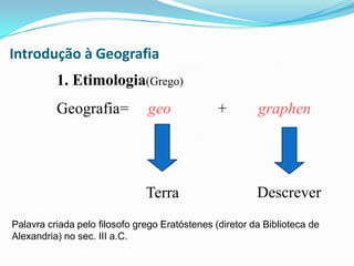 Introdução à Geografia1. Etimologia(Grego)Geografia=     geo	     +        graphenDescreverTerraPalavra criada pelo filosofo grego Eratóstenes (diretor da Biblioteca de Alexandria) no sec. III a.C.