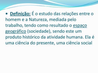 • Definição:É o estudo das relações entre o homem e a Natureza, mediada pelo trabalho, tendo como resultado o espaço geográfico (sociedade), sendo este um produto histórico da atividade humana. Ela é uma ciência do presente, uma ciência social 