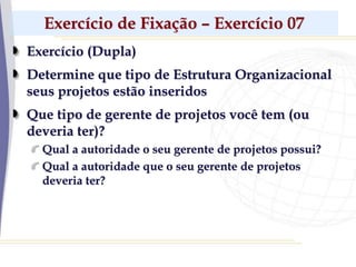 Exercício de Fixação – Exercício 07
Exercício (Dupla)
Determine que tipo de Estrutura Organizacional
seus projetos estão inseridos
Que tipo de gerente de projetos você tem (ou
deveria ter)?
Qual a autoridade o seu gerente de projetos possui?
Qual a autoridade que o seu gerente de projetos
deveria ter?
 