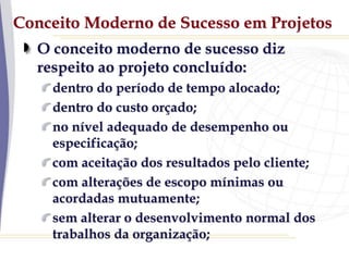 Conceito Moderno de Sucesso em Projetos
O conceito moderno de sucesso diz
respeito ao projeto concluído:
dentro do período de tempo alocado;
dentro do custo orçado;
no nível adequado de desempenho ou
especificação;
com aceitação dos resultados pelo cliente;
com alterações de escopo mínimas ou
acordadas mutuamente;
sem alterar o desenvolvimento normal dos
trabalhos da organização;
 