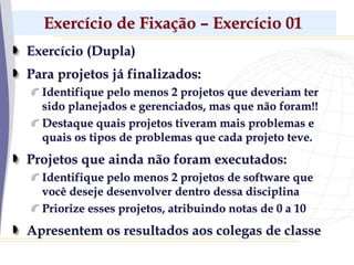Exercício de Fixação – Exercício 01
Exercício (Dupla)
Para projetos já finalizados:
Identifique pelo menos 2 projetos que deveriam ter
sido planejados e gerenciados, mas que não foram!!
Destaque quais projetos tiveram mais problemas e
quais os tipos de problemas que cada projeto teve.
Projetos que ainda não foram executados:
Identifique pelo menos 2 projetos de software que
você deseje desenvolver dentro dessa disciplina
Priorize esses projetos, atribuindo notas de 0 a 10
Apresentem os resultados aos colegas de classe
 