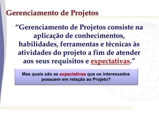 Gerenciamento de Projetos
“Gerenciamento de Projetos consiste na
aplicação de conhecimentos,
habilidades, ferramentas e técnicas às
atividades do projeto a fim de atender
aos seus requisitos e expectativas.”
Mas quais são as expectativas que os interessados
possuem em relação ao Projeto?
 