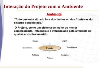 Interação do Projeto com o Ambiente
Ambiente
“Tudo que está situado fora dos limites ou das fronteiras do
sistema considerado.”
O Projeto, como um sistema de maior ou menor
complexidade, influencia e é influenciado pelo ambiente no
qual se encontra inserido.
Sociais
Políticos
Econômicos Tecnológicos
Físicos
Ecológicos
Legais
Projeto
 