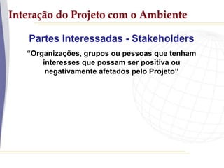 Interação do Projeto com o Ambiente
Partes Interessadas - Stakeholders
“Organizações, grupos ou pessoas que tenham
interesses que possam ser positiva ou
negativamente afetados pelo Projeto”
 