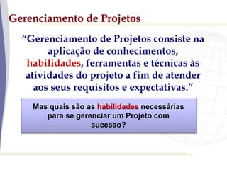 Gerenciamento de Projetos
“Gerenciamento de Projetos consiste na
aplicação de conhecimentos,
habilidades, ferramentas e técnicas às
atividades do projeto a fim de atender
aos seus requisitos e expectativas.”
Mas quais são as habilidades necessárias
para se gerenciar um Projeto com
sucesso?
 