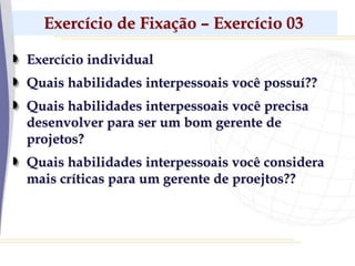 Exercício de Fixação – Exercício 03
Exercício individual
Quais habilidades interpessoais você possuí??
Quais habilidades interpessoais você precisa
desenvolver para ser um bom gerente de
projetos?
Quais habilidades interpessoais você considera
mais críticas para um gerente de proejtos??
 