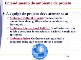 39
Entendimento do ambiente de projeto
A equipe de projeto deve atentar-se a:
Ambiente Cultural e Social: Características
econômicas, demográficas, educacionais, éticas,
étnicas, etc
Ambiente Internacional Político: Familiarizar-se com
as leis e costumes internacionais, nacional e regionais
aplicáveis
Ambiente Físico: Conhecer a ecologia local e
geografia física que podem afetar o projeto
 