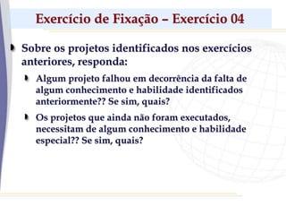 Exercício de Fixação – Exercício 04
Sobre os projetos identificados nos exercícios
anteriores, responda:
Algum projeto falhou em decorrência da falta de
algum conhecimento e habilidade identificados
anteriormente?? Se sim, quais?
Os projetos que ainda não foram executados,
necessitam de algum conhecimento e habilidade
especial?? Se sim, quais?
 