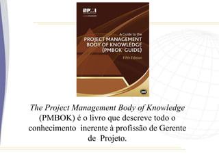 The Project Management Body of Knowledge
(PMBOK) é o livro que descreve todo o
conhecimento inerente à profissão de Gerente
de Projeto.
 