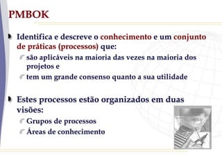 PMBOK
Identifica e descreve o conhecimento e um conjunto
de práticas (processos) que:
são aplicáveis na maioria das vezes na maioria dos
projetos e
tem um grande consenso quanto a sua utilidade
Estes processos estão organizados em duas
visões:
Grupos de processos
Áreas de conhecimento
 