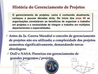 História do Gerenciamento de Projetos
O gerenciamento de projetos, como é conhecido atualmente,
começou a poucas décadas atrás. No início dos anos 60 as
organizações constataram os benefícios de organizar o trabalho
em projetos e a necessidade de integrar o trabalho em múltiplos
departamentos e especialidades.
Antes da 2a. Guerra Mundial o conceito de gerenciamento
de projetos não era utilizado; a complexidade dos projetos
aumentou significativamente, demandando novas
abordagens
DoD e NASA: Pioneiras em gerenciamento de
grandes programas / projetos
 