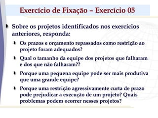 Exercício de Fixação – Exercício 05
Sobre os projetos identificados nos exercícios
anteriores, responda:
Os prazos e orçamento repassados como restrição ao
projeto foram adequados?
Qual o tamanho da equipe dos projetos que falharam
e dos que não falharam??
Porque uma pequena equipe pode ser mais produtiva
que uma grande equipe?
Porque uma restrição agressivamente curta de prazo
pode prejudicar a execução de um projeto? Quais
problemas podem ocorrer nesses projetos?
 