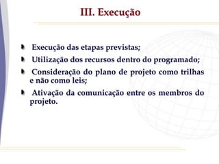 III. Execução
Execução das etapas previstas;
Utilização dos recursos dentro do programado;
Consideração do plano de projeto como trilhas
e não como leis;
Ativação da comunicação entre os membros do
projeto.
 