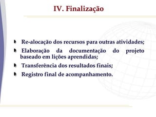 IV. Finalização
Re-alocação dos recursos para outras atividades;
Elaboração da documentação do projeto
baseado em lições aprendidas;
Transferência dos resultados finais;
Registro final de acompanhamento.
 