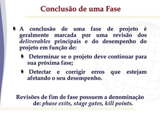 Conclusão de uma Fase
A conclusão de uma fase de projeto é
geralmente marcada por uma revisão dos
deliverables principais e do desempenho do
projeto em função de:
Determinar se o projeto deve continuar para
sua próxima fase;
Detectar e corrigir erros que estejam
afetando o seu desempenho.
Revisões de fim de fase possuem a denominação
de: phase exits, stage gates, kill points.
 
