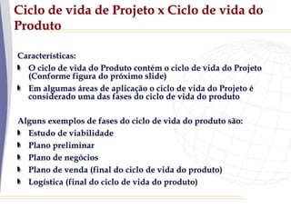 Ciclo de vida de Projeto x Ciclo de vida do
Produto
Características:
O ciclo de vida do Produto contém o ciclo de vida do Projeto
(Conforme figura do próximo slide)
Em algumas áreas de aplicação o ciclo de vida do Projeto é
considerado uma das fases do ciclo de vida do produto
Alguns exemplos de fases do ciclo de vida do produto são:
Estudo de viabilidade
Plano preliminar
Plano de negócios
Plano de venda (final do ciclo de vida do produto)
Logística (final do ciclo de vida do produto)
 