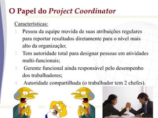 O Papel do Project Coordinator
Características:
1. Pessoa da equipe movida de suas atribuições regulares
para reportar resultados diretamente para o nível mais
alto da organização;
2. Tem autoridade total para designar pessoas em atividades
multi-funcionais;
3. Gerente funcional ainda responsável pelo desempenho
dos trabalhadores;
4. Autoridade compartilhada (o trabalhador tem 2 chefes).
 