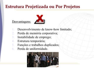 Estrutura Projetizada ou Por Projetos
Desvantagens:
1. Desenvolvimento de know-how limitado;
2. Perda de memória corporativa;
3. Instabilidade de emprego;
4. Estrutura temporária;
5. Funções e trabalhos duplicados;
6. Perda de uniformidade.
 