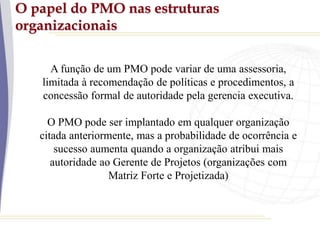 O papel do PMO nas estruturas
organizacionais
A função de um PMO pode variar de uma assessoria,
limitada à recomendação de políticas e procedimentos, a
concessão formal de autoridade pela gerencia executiva.
O PMO pode ser implantado em qualquer organização
citada anteriormente, mas a probabilidade de ocorrência e
sucesso aumenta quando a organização atribui mais
autoridade ao Gerente de Projetos (organizações com
Matriz Forte e Projetizada)
 