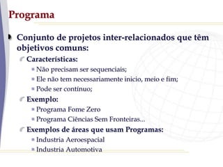 Programa
Conjunto de projetos inter-relacionados que têm
objetivos comuns:
Características:
Não precisam ser sequenciais;
Ele não tem necessariamente inicio, meio e fim;
Pode ser contínuo;
Exemplo:
Programa Fome Zero
Programa Ciências Sem Fronteiras...
Exemplos de áreas que usam Programas:
Industria Aeroespacial
Industria Automotiva
 