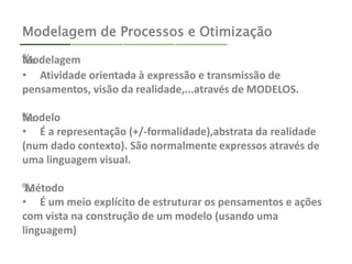 Modelagem de Processos e Otimização 
‰Modelagem 
• Atividade orientada à expressão e transmissão de 
pensamentos, visão da realidade,...através de MODELOS. 
‰Modelo 
• É a representação (+/-formalidade),abstrata da realidade 
(num dado contexto). São normalmente expressos através de 
uma linguagem visual. 
‰ Método 
• É um meio explícito de estruturar os pensamentos e ações 
com vista na construção de um modelo (usando uma 
linguagem) 
 