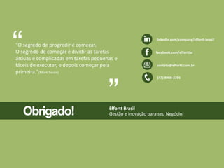 linkedin.com/company/effortt-brasil 
facebook.com/efforttbr 
contato@effortt.com.br 
“ 
Obrigado! Effortt Brasil 
Gestão e Inovação para seu Negócio. 
(47) 8908-3706 
"O segredo de progredir é começar. 
O segredo de começar é dividir as tarefas 
árduas e complicadas em tarefas pequenas e 
fáceis de executar, e depois começar pela 
primeira."(Mark Twain) 
“ 
