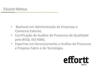 Eduardo Matheus 
• Bacharel em Administração de Empresas e 
Comércio Exterior, 
• Certificação de Auditor de Processos de Qualidade 
pelo BVQI, ISO 9000, 
• Expertise em Gerenciamento e Análise de Processos 
e Projetos Fabris e de Tecnologia. 
 
