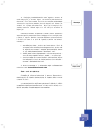 Se a estratégia governamental tiver como objetivo a melhoria da
saúde da população de uma região, várias instituições deverão ser
envolvidas e terão que cooperar. Não apenas os hospitais, mas também
                                                                                     Um exemplo
as instituições responsáveis por serviços sociais, água potável, alimentação
saudável, etc. deverão ser mobilizadas. A geração de empregos e o
aumento da renda também impactarão nas condições de saúde da
população.

      O sucesso de qualquer programa de capacitação requer que todos os
aspectos do quadro de referência institucional sejam levados na devida conta.
Capacitação, portanto, demanda a interação dos fatores internos e externos
e de todos eles entre si. As ações de capacitação podem, por exemplo,
contemplar:

       • atividades que visam a melhorar a comunicação e o fluxo de
         informação entre unidades organizacionais e dentro de uma rede
         de organizações, de modo a assegurar que certas tarefas possam
         ser executadas mais eficazmente e a um menor custo;
       • mudanças nas leis, nos regulamentos e nas políticas que afetam a
         interação entre os setores público e privado e a sociedade civil;
       • intervenção sobre as normas e os valores das pessoas que operam
         num determinado quadro de referência institucional com vistas a
         melhorar o desempenho funcional.

     As ações de capacitação focadas nestes aspectos também são                    Desenvolvimento
                                                                                     Institucional
conhecidas como Desenvolvimento Institucional.

       Áreas e Focos de Capacitação

      O quadro de referência institucional só pode ser desenvolvido e
mantido através de organizações ou sistemas de organizações e se elas se
tornarem eficientes.

       Pode ser útil diferenciar as três principais áreas de capacitação. Embora
integradas e dependentes umas das outras, cada área tem seu próprio foco e
tipos de atividades. O quadro seguinte demonstra isso.




                                                                                                     17
 
