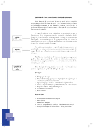 Descrição de cargo, contendo uma especificação de cargo

                               Uma descrição de cargo é uma declaração escrita sobre o conteúdo
                        de um cargo, derivada da análise do cargo. Expõe em que consiste o trabalho
                        do funcionário, quais são as suas obrigações, quais as condições para a
                        realização delas e a razão de ser do cargo. A descrição de cargo tem como
                        foco o posto de trabalho.

                              A especificação de cargo estabelece as características que o
                        funcionário deve possuir para poder executar o trabalho. Pode
         Em que         descrever os atributos dos empregados que executarão as tarefas e as
     consiste o cargo   habilidades necessárias para o desempenho eficaz do cargo. A
                        especificação de cargo focaliza as qualidades e experiências pessoais
                        requeridas para a ocupação do cargo.

                              Na prática, a descrição e a especificação do cargo podem ser
         Base do        combinadas no mesmo documento, que denominamos descrição de
      recrutamento      cargo. É nele que se baseiam os anúncios de vagas e os processos de
                        seleção.

                               Não há uma maneira única de escrever descrições de cargos, mas
                        pode-se dizer que, em geral, elas contêm as informações abaixo, que
                        normalmente são exigências mínimas e podem variar de uma unidade do
                        ministério para outra.

      Conteúdo da
                              Uma descrição de cargo, inclusive a respectiva especificação, deve
      descrição de
         cargo          conter o seguinte, começando pela definição do cargo:

                              Descrição

                              1. Designação do cargo
                              2. Finalidade do cargo, posição no organograma da organização e
                                 objetivos da unidade organizacional
                              3. Tipo de cargo (por exemplo, administrativo ou profissional)
                              4. Tarefas e responsabilidades (poderia ser escrito em forma de itens)
                              5. Responsabilidades (relações hierárquicas)
                              6. Subordinados (se houver)
                              7. Remuneração

                              Especificação

                              1.   Conhecimentos e habilidades exigidas
                              2.   Escolaridade
                              3.   Experiência desejada
                              4.   Atitudes apropriadas (por exemplo, para trabalho em equipe)
                              5.   Competências específicas (informática, finanças e outras).




26
 