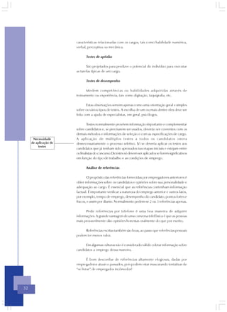características relacionadas com os cargos, tais como habilidade numérica,
                       verbal, perceptiva ou mecânica.

                              Testes de aptidão

                              São projetados para predizer o potencial do indivíduo para executar
                       as tarefas típicas de um cargo.

                              Testes de desempenho

                             Medem competências ou habilidades adquiridas através de
                       treinamento ou experiência, tais como digitação, taquigrafia, etc.

                               Estas observações servem apenas como uma orientação geral e simples
                       sobre os vários tipos de testes. A escolha de um ou mais dentre eles deve ser
                       feita com a ajuda de especialistas, em geral, psicólogos.

                               Testes normalmente provêem informação importante e complementar
                       sobre candidatos e, se precisarem ser usados, deverão ser coerentes com os
                       demais métodos e informações de seleção e com as especificações de cargo.
      Necessidade      A aplicação de múltiplos testes a todos os candidatos onera
     de aplicação de   desnecessariamente o processo seletivo. Só se deveria aplicar os testes aos
          testes
                       candidatos que já tenham sido aprovados nas etapas iniciais e estejam entre
                       os finalistas do concurso.Os testes só devem ser aplicados se forem significativos
                       em função do tipo de trabalho e as condições de emprego.

                              Análise de referências

                               O propósito das referências fornecidas por empregadores anteriores é
                       obter informações sobre os candidatos e opiniões sobre sua personalidade e
                       adequação ao cargo. É essencial que as referências contenham informação
                       factual. É importante verificar a natureza do emprego anterior e outros fatos,
                       por exemplo, tempo de emprego, desempenho do candidato, pontos fortes e
                       fracos, e assim por diante. Normalmente pedem-se 2 ou 3 referências apenas.

                             Pedir referências por telefone é uma boa maneira de adquirir
                       informações. A grande vantagem de uma conversa telefônica é que as pessoas
                       mais provavelmente dão opiniões honestas oralmente do que por escrito.

                            Referências escritas também são boas, ao passo que referências pessoais
                       podem ter menos valor.

                             Em algumas culturas não é considerado válido coletar informação sobre
                       candidatos a emprego dessa maneira.

                               É bom desconfiar de referências altamente elogiosas, dadas por
                       empregadores atuais e passados, pois podem estar mascarando tentativas de
                       “se livrar” de empregados incômodos!




32
 