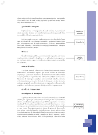 Alguns países estabeleceram faixas-limite para a aposentadoria - por exemplo,
dos 65 aos 67 anos de idade, ou seja, é possível aposentar-se a partir dos 65
anos, mas compulsório aos 67.

      Aposentadoria antecipada

       Significa deixar o emprego antes da idade prevista, mas ainda com             Doença ou
direito a pensão. Costuma ser compulsória no casos de incapacidade física            inaptidão
ou mental devido a doença ou acidente.

       Pode ser usada como para resolver situações de redundância. Nesse
caso, a política de RH pode tornar compulsória a aposentadoria antecipada
                                                                                    Redundância
para empregados acima de uma certa idade e facultar a aposentadoria
antecipada voluntária a outras faixas de emprego (por exemplo, Planos de
Desligamento Voluntário - PDVs).

      Demissão

      Na administração pública, as demissões são reguladas por leis ou
                                                                                       Sanção
regulamentos como sanções disciplinares a ser aplicadas em casos graves de
                                                                                     disciplinar
má conduta e existem regras e procedimentos rigorosos a serem cumpridos
em cada caso.

      Redução de quadro

       A lei pode autorizar a rescisão do contrato de trabalho em casos de
redundância. Redundância significa que há um excesso de pessoal na
organização. O caso mais evidente é o de um número maior de funcionários
do que o previsto no orçamento. Mas redundância também ocorre quando                Redundância
há excesso de empregados para fazer um determinado trabalho, com uma
certa competência ou em um certo local. Nestes casos, é preciso fazer uma
avaliação apropriada para determinar quais os empregados redundantes. Os
requisitos e procedimentos para isto são objeto de leis e regulamentos.

      GESTÃO DE DESEMPENHO

      Foco da gestão de desempenho

       A gestão de desempenho centra-se sobre a comparação dos resultados
obtidos pela organização com os níveis de satisfação das necessidades de
clientes, beneficiários ou população em geral. O foco, portanto, é o cliente /
cidadão. O cliente avalia a qualidade e a quantidade do produto ou serviço        O conceito de
e tem pouco ou nenhum interesse em como esses resultados são alcançados           administração
e a que custos. Conseqüentemente, o sistema de gestão de desempenho              de desempenho
deve utilizar controles baseados em indicadores e fatores críticos.A base
conceitual da gestão de desempenho focaliza os resultados e a combinação
de produtos e resultados. Em geral, a organização declara sua visão e missão
como também seus objetivos antes de se preocupar com os recursos




                                                                                                   37
 
