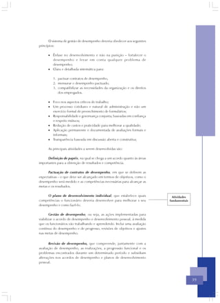 O sistema de gestão de desempenho deveria obedecer aos seguintes
princípios:

      • Ênfase no desenvolvimento e não na punição – fortalecer o
        desempenho e levar em conta qualquer problema de
        desempenho;
      • Clara e detalhada sistemática para:

         1. pactuar contratos de desempenho,
         2. mensurar o desempenho pactuado,
         3. compatibilizar as necessidades da organização e os direitos
            dos empregados.

      • Foco nos aspectos críticos do trabalho;
      • Um processo cotidiano e natural de administração e não um
        exercício formal de preenchimento de formulários;
      • Responsabilidade e governança conjunta, baseadas em confiança
        e respeito mútuos;
      • Redução de custos e praticidade para melhorar a qualidade;
      • Aplicação permanente e documentada de avaliações formais e
        informais;
      • Transparência baseada em discussão aberta e construtiva;

      As principais atividades a serem desenvolvidas são:

      Definição de papéis, na qual se chega a um acordo quanto às áreas
importantes para a obtenção de resultados e competência.

      Pactuação de contratos de desempenho, em que se definem as
expectativas - o que deve ser alcançado em termos de objetivos, como o
desempenho será medido e as competências necessárias para alcançar as
metas e os resultados.

     O plano de desenvolvimento individual, que estabelece quais            Atividades
competências o funcionário deveria desenvolver para melhorar s seu        fundamentais
desempenho e como fazê-lo.

        Gestão de desempenho, ou seja, as ações implementadas para
viabilizar o acordo de desempenho e desenvolvimento pessoal, à medida
que os funcionários vão trabalhando e aprendendo. Inclui uma avaliação
contínua do desempenho e de progresso, revisões de objetivos e ajustes
nas metas de desempenho.


       Revisão de desempenho, que compreende, juntamente com a
avaliação de desempenho, as realizações, a progressão funcional e os
problemas encontrados durante um determinado período e subsidiam
alterações nos acordos de desempenho e planos de desenvolvimento
pessoal.




                                                                                         39
 