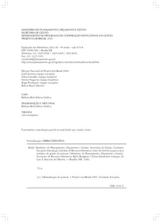 MINISTÉRIO DO PLANEJAMENTO, ORÇAMENTO E GESTÃO
SECRETARIA DE GESTÃO
DEPARTAMENTO DE PROGRAMAS DE COOPERAÇÃO INSTITUCIONAL EM GESTÃO
PROJETO EUROBRASIL 2000


Esplanada dos Ministérios, bloco K – 4º andar – sala 479-A
CEP 70040-906 – Brasília-DF
Telefones: (61) 3429.4906 / 3429.4208 / 3429.4836
Fax: (61) 3225.5183
eurobrasil@planejamento.gov.br
http://www.planejamento.gov.br/gestão/conteúdo/eurobrasil/eurobrasil.htm


Direção Nacional do Projeto EuroBrasil 2000:
Carla Sorneta (equipe européia)
Flávia Carvalho (equipe brasileira)
Norma Nogueira (equipe brasileira)
Roger Pouliquen (equipe européia)
Ruben Bauer (Diretor)


CAPA
Bárbara Bela Editora Gráfica

DIAGRAMAÇÃO E ARTE FINAL
Bárbara Bela Editora Gráfica

TIRAGEM
200 exemplares




É permitida a reprodução parcial ou total desde que citada a fonte.



    Normalização: DIBIB/CODIN/SPOA

      Brasil. Ministério do Planejamento, Orçamento e Gestão. Secretaria de Gestão. Comissão
               Européia. Introdução à Gestão de Recursos Humanos: texto de referência para a área
               temática de gestão de pessoas / Ministério do Planejamento, Orçamento e Gestão.
               Secretaria de Recursos Humanos; Björn Bengtson e Göran Järvstrand; tradução de
               Luiz S. Macedo de Oliveira. — Brasília: MP 2006.
                                                          ,


              52 p.


              p.1. Administração de pessoal. I. Projeto euroBrasil 2000 - Comissão Européia.


                                                                                   CDU (658.3)
 